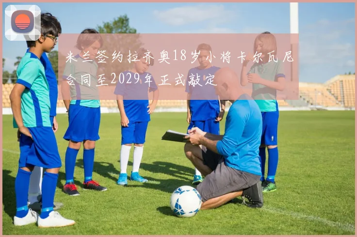 米兰签约拉齐奥18岁小将卡尔瓦尼合同至2029年正式敲定