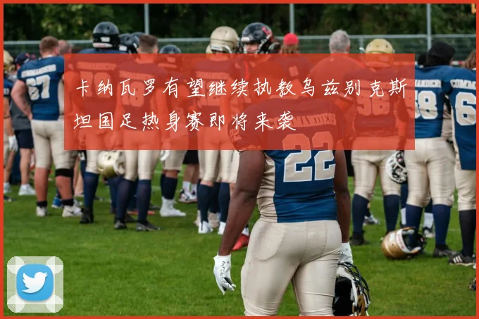 卡纳瓦罗有望继续执教乌兹别克斯坦国足热身赛即将来袭