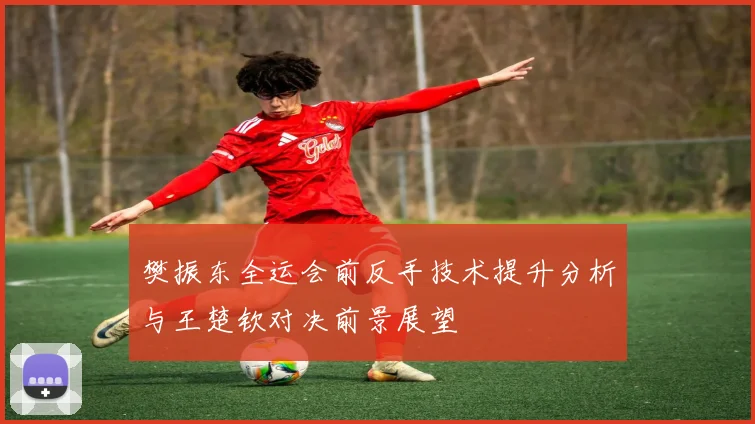 樊振东全运会前反手技术提升分析与王楚钦对决前景展望