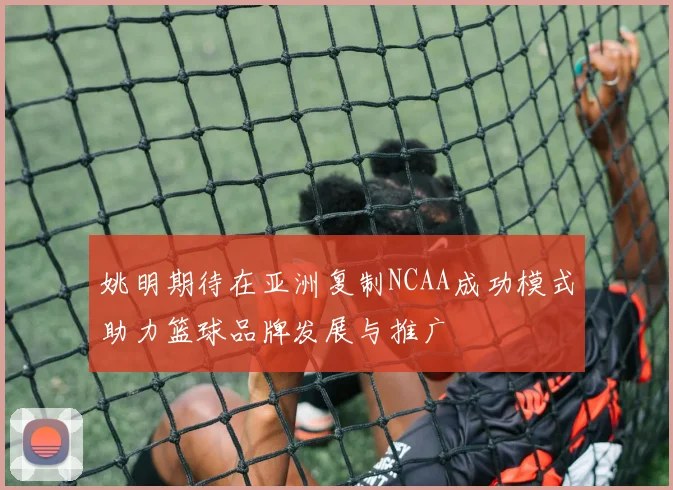 姚明期待在亚洲复制NCAA成功模式助力篮球品牌发展与推广