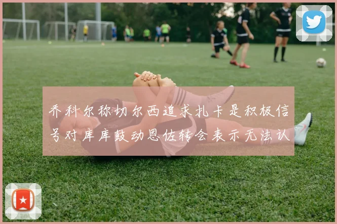 乔科尔称切尔西追求扎卡是积极信号对库库鼓动恩佐转会表示无法认同