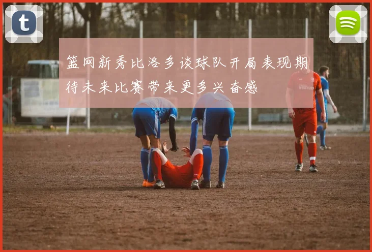 篮网新秀比洛多谈球队开局表现期待未来比赛带来更多兴奋感