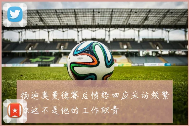 扬迪奥曼德赛后愤怒回应采访频繁称这不是他的工作职责